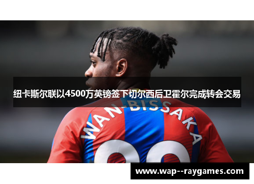 纽卡斯尔联以4500万英镑签下切尔西后卫霍尔完成转会交易