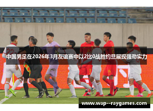 中国男足在2026年3月友谊赛中以2比0战胜约旦展现强劲实力