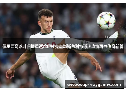 佩里西奇落叶归根重返哈伊杜克点燃斯普利特球迷热情再书传奇新篇