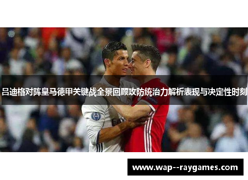 吕迪格对阵皇马德甲关键战全景回顾攻防统治力解析表现与决定性时刻