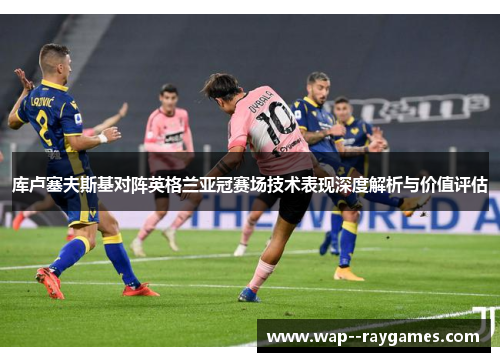 库卢塞夫斯基对阵英格兰亚冠赛场技术表现深度解析与价值评估