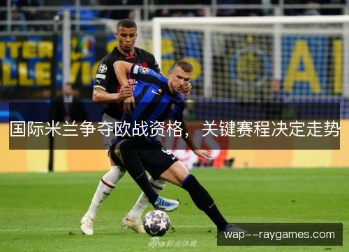 国际米兰争夺欧战资格,关键赛程决定走势 国际米兰争夺欧战资格,关键赛程决定走势