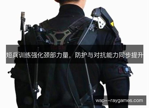 短兵训练强化颈部力量，防护与对抗能力同步提升